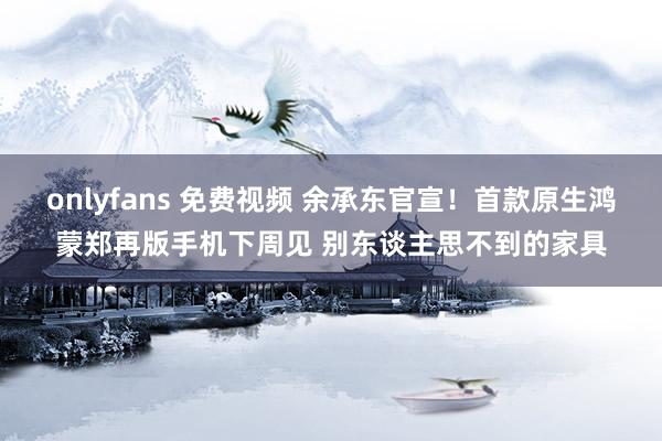 onlyfans 免费视频 余承东官宣！首款原生鸿蒙郑再版手机下周见 别东谈主思不到的家具