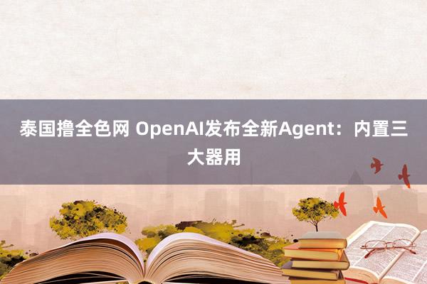 泰国撸全色网 OpenAI发布全新Agent：内置三大器用