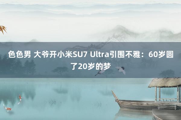 色色男 大爷开小米SU7 Ultra引围不雅：60岁圆了20岁的梦