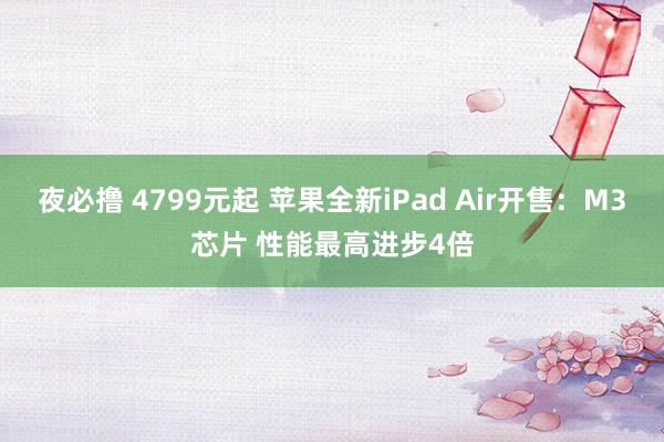 夜必撸 4799元起 苹果全新iPad Air开售：M3芯片 性能最高进步4倍