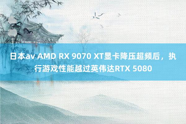 日本av AMD RX 9070 XT显卡降压超频后，执行游戏性能越过英伟达RTX 5080