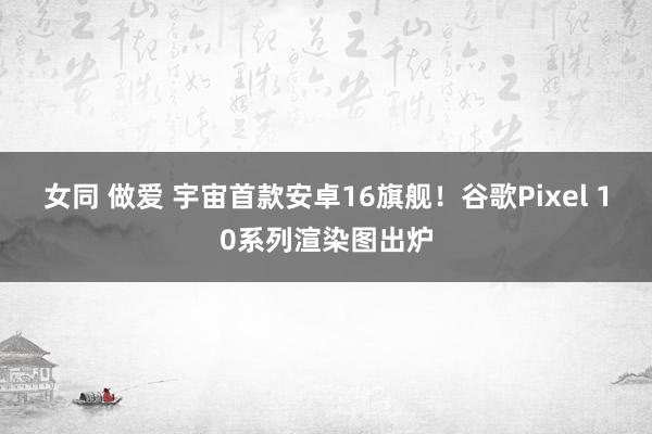 女同 做爱 宇宙首款安卓16旗舰！谷歌Pixel 10系列渲染图出炉