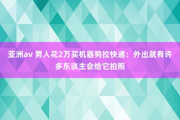 亚洲av 男人花2万买机器狗拉快递：外出就有许多东谈主会给它拍照